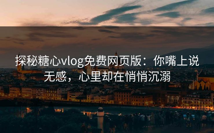 探秘糖心vlog免费网页版：你嘴上说无感，心里却在悄悄沉溺