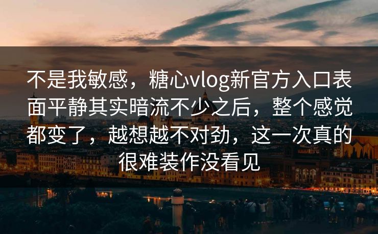 不是我敏感，糖心vlog新官方入口表面平静其实暗流不少之后，整个感觉都变了，越想越不对劲，这一次真的很难装作没看见