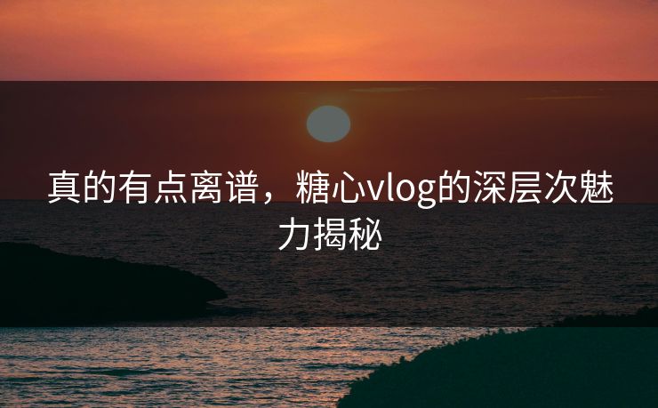 真的有点离谱，糖心vlog的深层次魅力揭秘