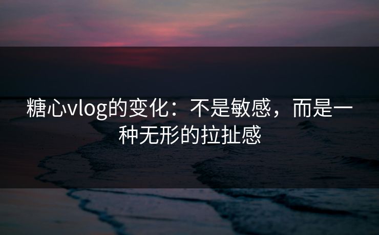 糖心vlog的变化：不是敏感，而是一种无形的拉扯感