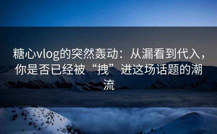 糖心vlog的突然轰动：从漏看到代入，你是否已经被“拽”进这场话题的潮流