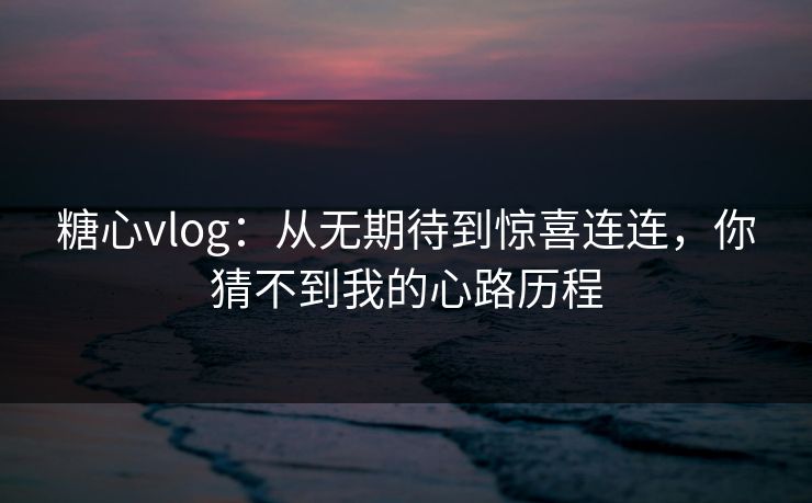 糖心vlog：从无期待到惊喜连连，你猜不到我的心路历程