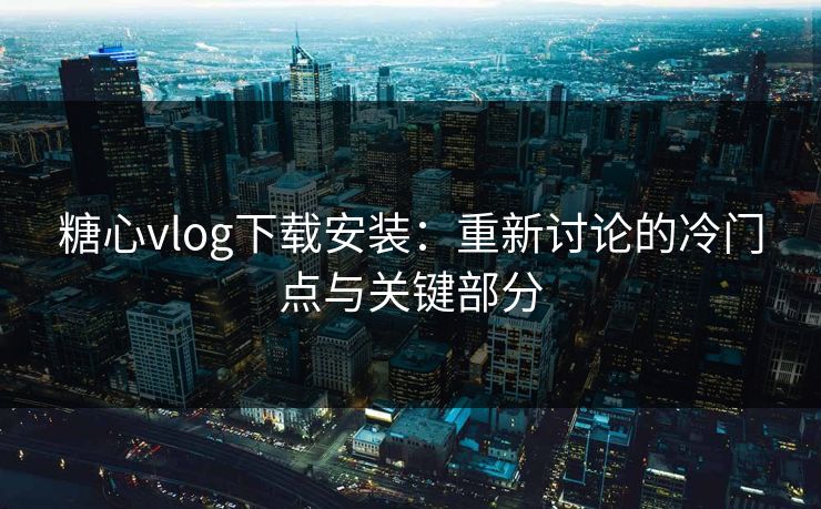 糖心vlog下载安装：重新讨论的冷门点与关键部分