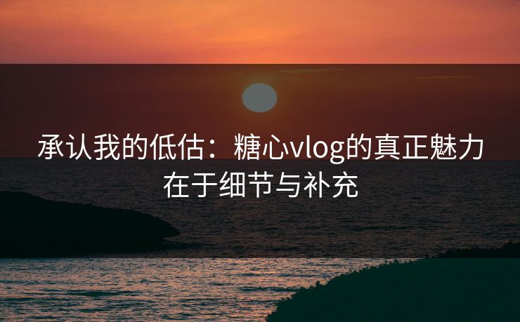 承认我的低估：糖心vlog的真正魅力在于细节与补充