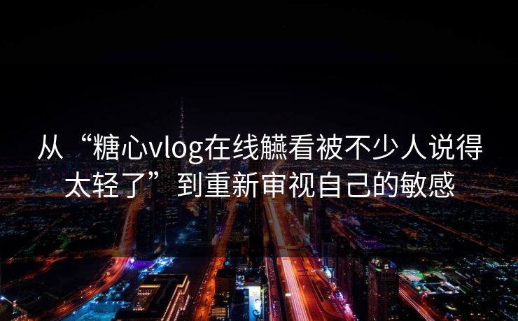 从“糖心vlog在线觾看被不少人说得太轻了”到重新审视自己的敏感