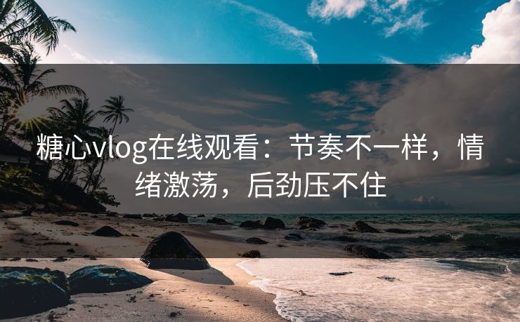 糖心vlog在线观看：节奏不一样，情绪激荡，后劲压不住