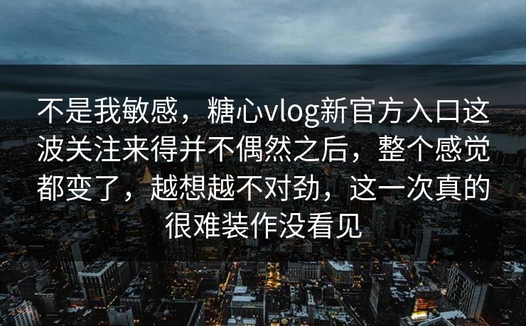不是我敏感，糖心vlog新官方入口这波关注来得并不偶然之后，整个感觉都变了，越想越不对劲，这一次真的很难装作没看见