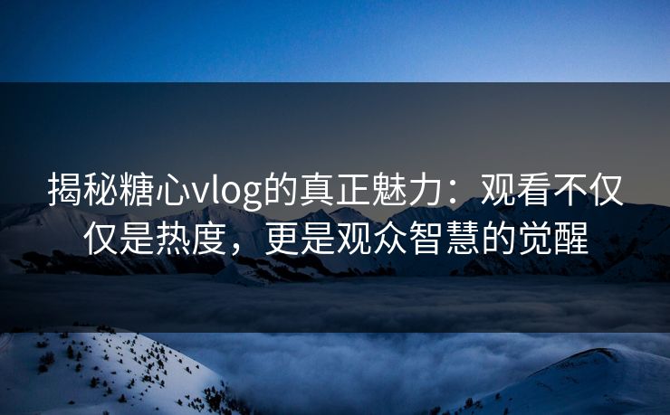 揭秘糖心vlog的真正魅力：观看不仅仅是热度，更是观众智慧的觉醒