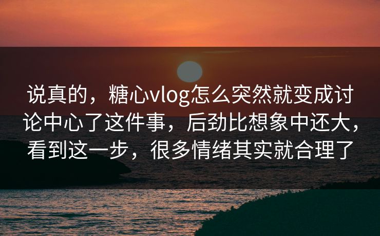 说真的，糖心vlog怎么突然就变成讨论中心了这件事，后劲比想象中还大，看到这一步，很多情绪其实就合理了
