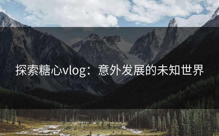 探索糖心vlog：意外发展的未知世界