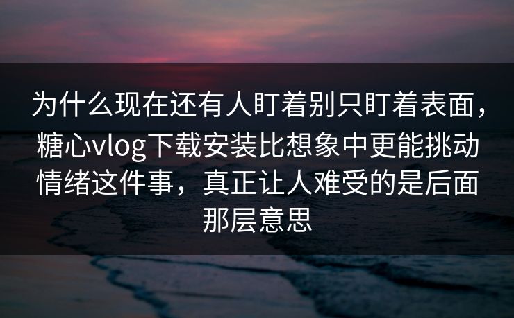 为什么现在还有人盯着别只盯着表面，糖心vlog下载安装比想象中更能挑动情绪这件事，真正让人难受的是后面那层意思