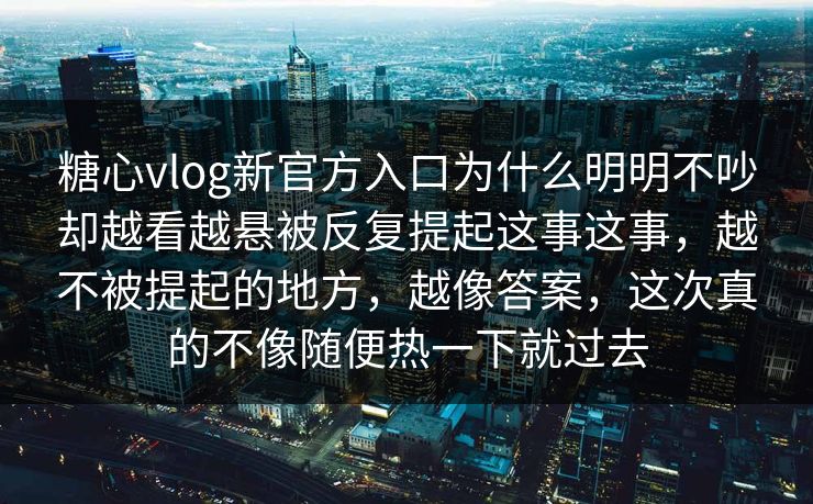 糖心vlog新官方入口为什么明明不吵却越看越悬被反复提起这事这事，越不被提起的地方，越像答案，这次真的不像随便热一下就过去