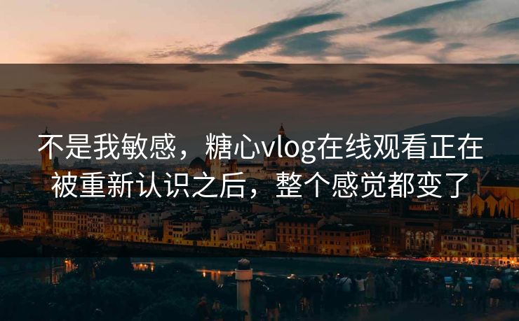 不是我敏感，糖心vlog在线观看正在被重新认识之后，整个感觉都变了