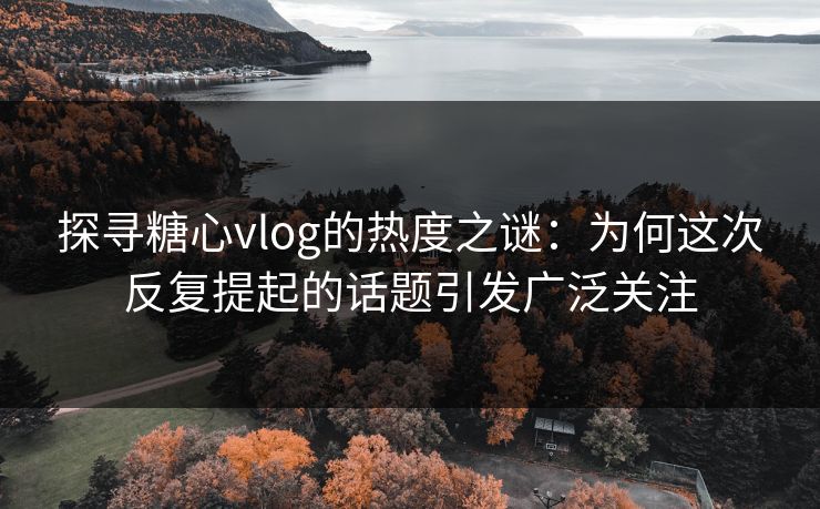 探寻糖心vlog的热度之谜：为何这次反复提起的话题引发广泛关注