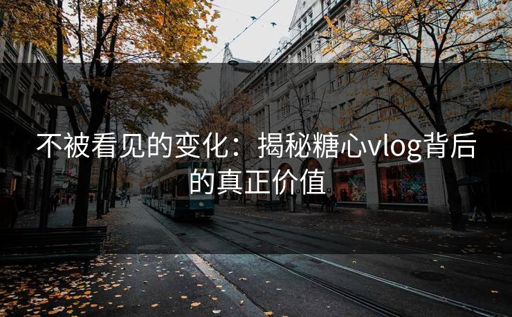 不被看见的变化：揭秘糖心vlog背后的真正价值