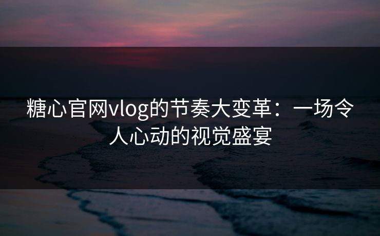 糖心官网vlog的节奏大变革：一场令人心动的视觉盛宴