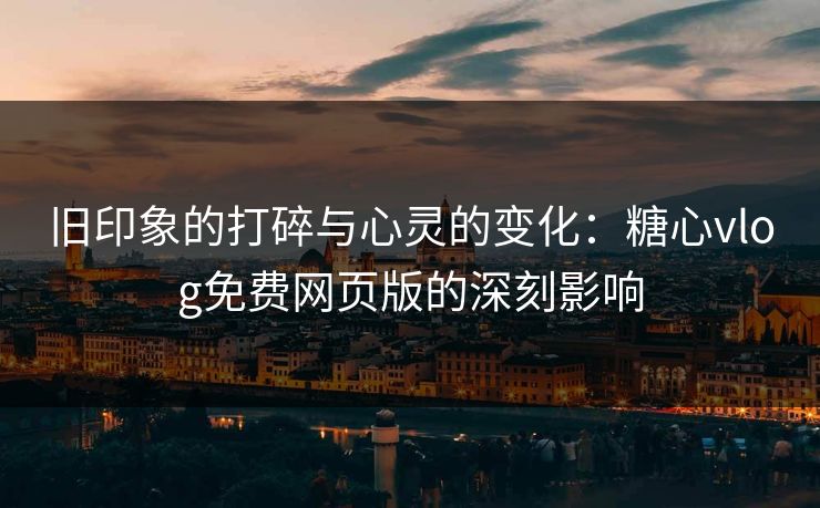 旧印象的打碎与心灵的变化：糖心vlog免费网页版的深刻影响
