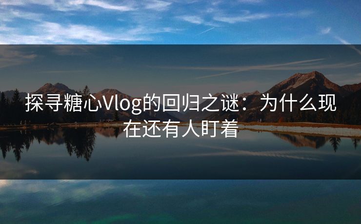 探寻糖心Vlog的回归之谜：为什么现在还有人盯着