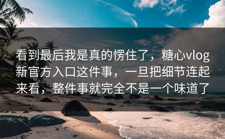 看到最后我是真的愣住了，糖心vlog新官方入口这件事，一旦把细节连起来看，整件事就完全不是一个味道了