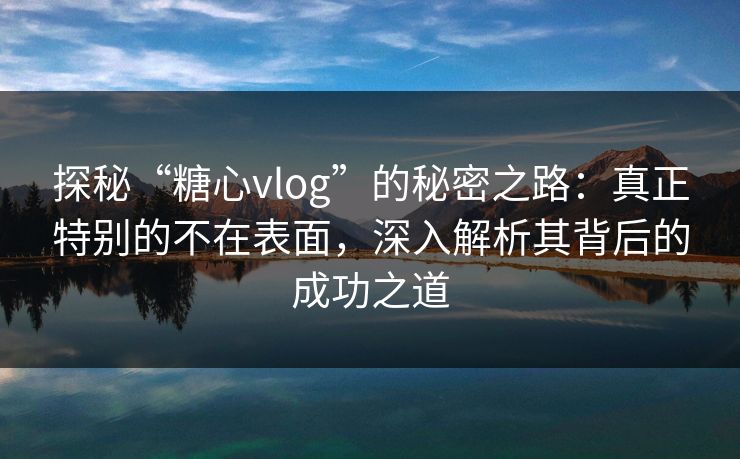 探秘“糖心vlog”的秘密之路：真正特别的不在表面，深入解析其背后的成功之道