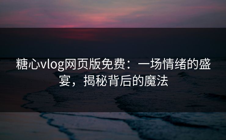 糖心vlog网页版免费：一场情绪的盛宴，揭秘背后的魔法