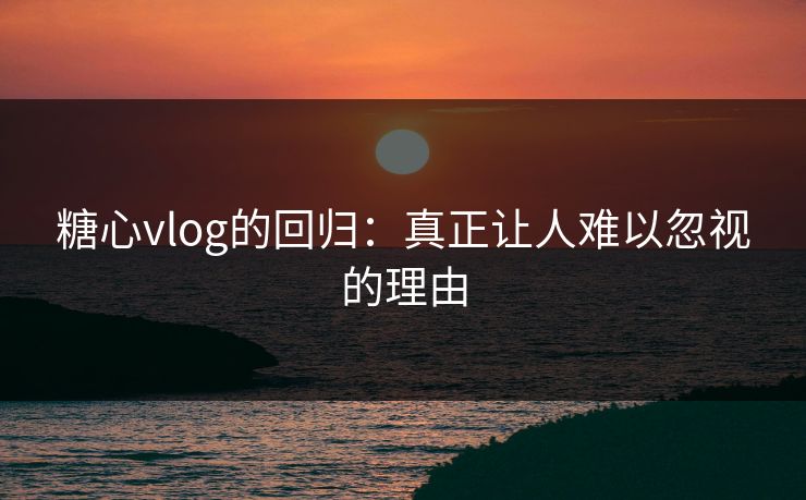 糖心vlog的回归：真正让人难以忽视的理由