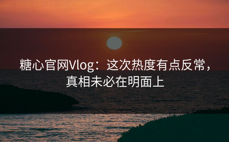 糖心官网Vlog：这次热度有点反常，真相未必在明面上