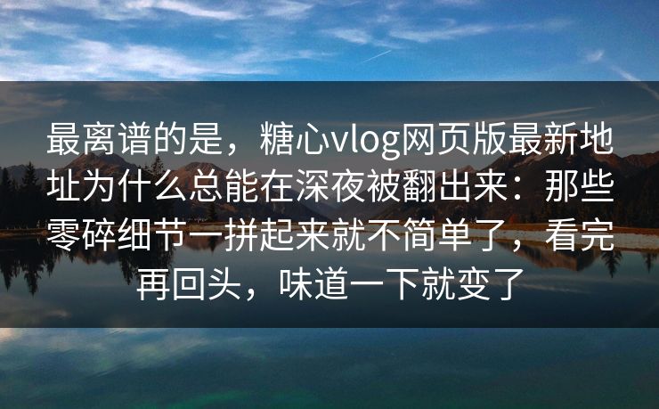 最离谱的是，糖心vlog网页版最新地址为什么总能在深夜被翻出来：那些零碎细节一拼起来就不简单了，看完再回头，味道一下就变了