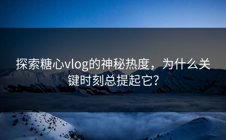 探索糖心vlog的神秘热度，为什么关键时刻总提起它？