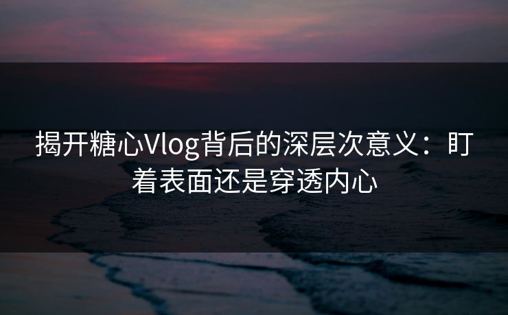 揭开糖心Vlog背后的深层次意义：盯着表面还是穿透内心