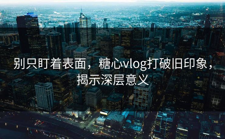 别只盯着表面，糖心vlog打破旧印象，揭示深层意义