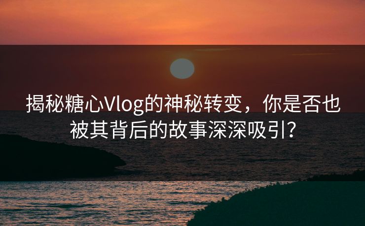 揭秘糖心Vlog的神秘转变，你是否也被其背后的故事深深吸引？