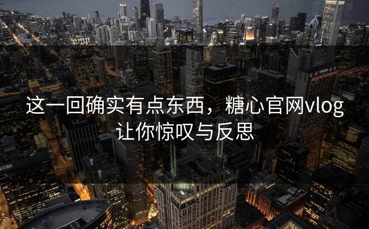 这一回确实有点东西，糖心官网vlog让你惊叹与反思