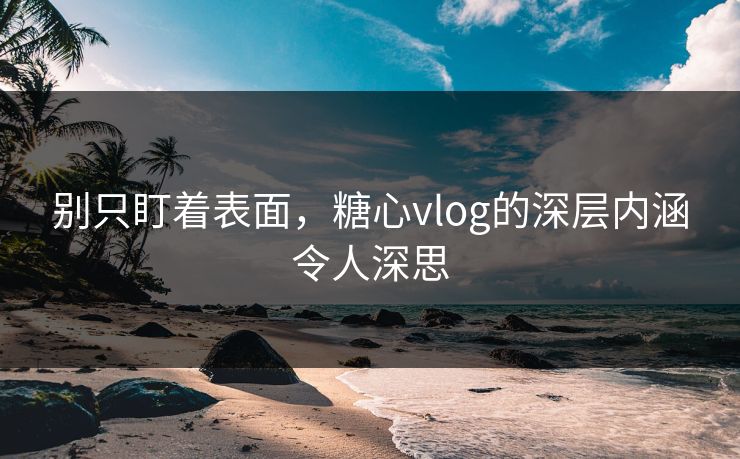 别只盯着表面，糖心vlog的深层内涵令人深思