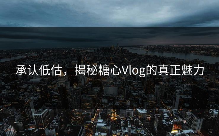 承认低估，揭秘糖心Vlog的真正魅力