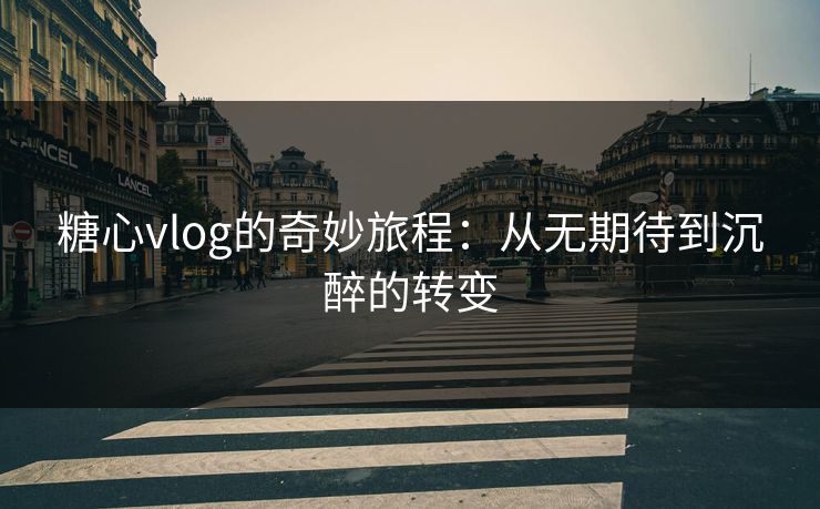糖心vlog的奇妙旅程：从无期待到沉醉的转变