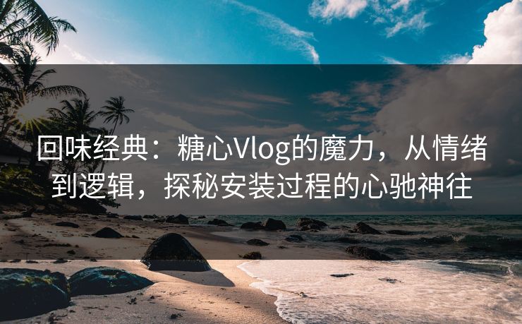 回味经典：糖心Vlog的魔力，从情绪到逻辑，探秘安装过程的心驰神往