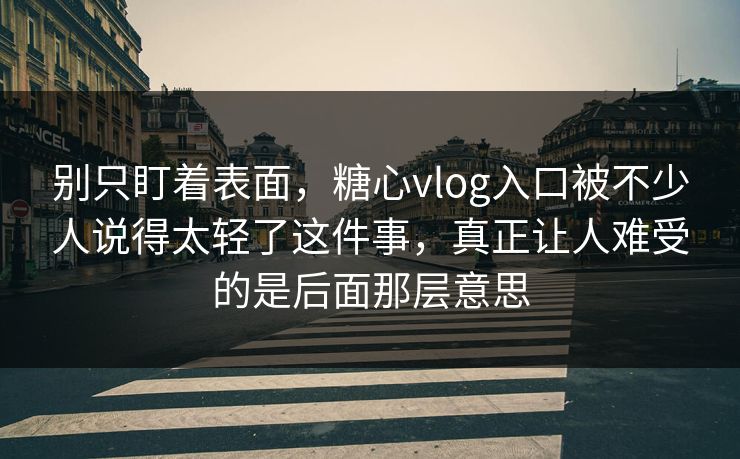 别只盯着表面，糖心vlog入口被不少人说得太轻了这件事，真正让人难受的是后面那层意思