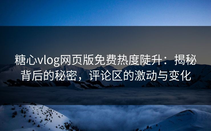 糖心vlog网页版免费热度陡升：揭秘背后的秘密，评论区的激动与变化