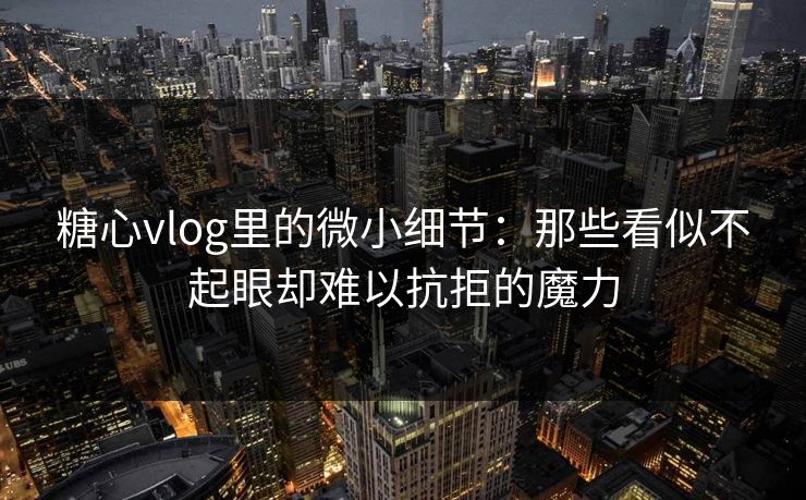 糖心vlog里的微小细节：那些看似不起眼却难以抗拒的魔力
