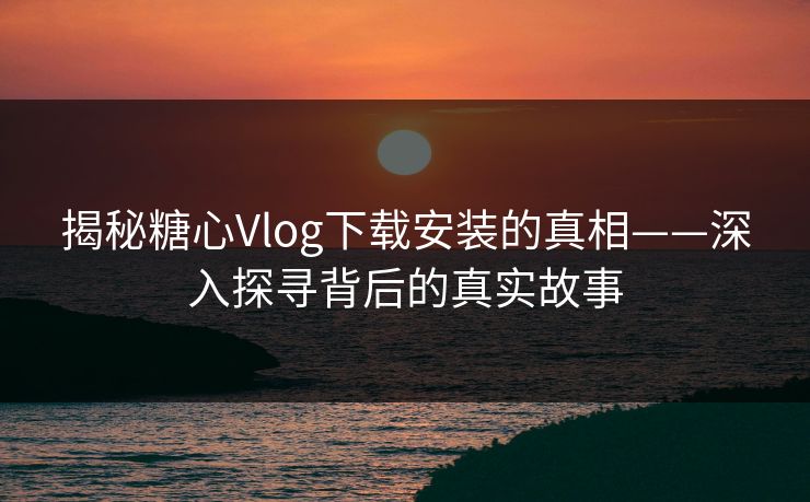 揭秘糖心Vlog下载安装的真相——深入探寻背后的真实故事