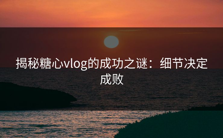 揭秘糖心vlog的成功之谜：细节决定成败