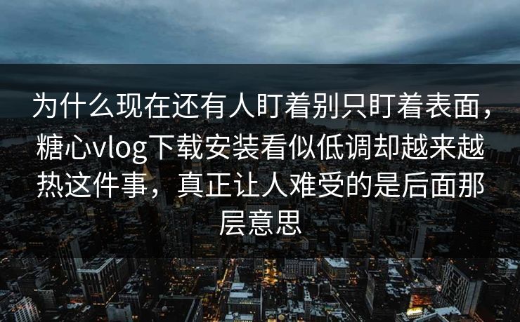 为什么现在还有人盯着别只盯着表面，糖心vlog下载安装看似低调却越来越热这件事，真正让人难受的是后面那层意思