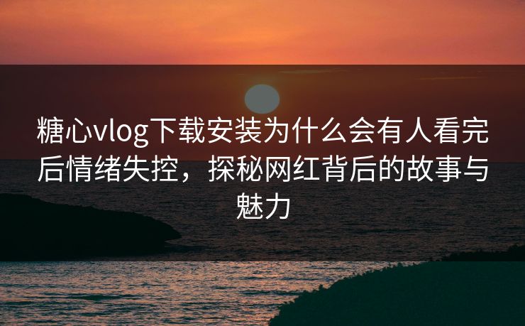 糖心vlog下载安装为什么会有人看完后情绪失控，探秘网红背后的故事与魅力