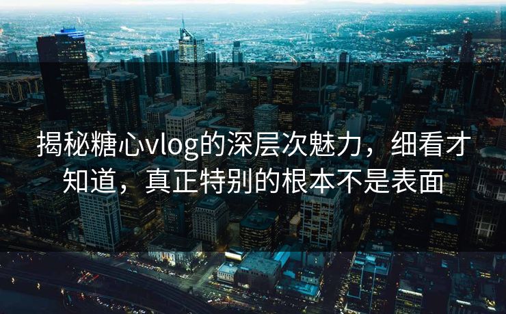 揭秘糖心vlog的深层次魅力，细看才知道，真正特别的根本不是表面