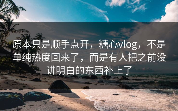 原本只是顺手点开，糖心vlog，不是单纯热度回来了，而是有人把之前没讲明白的东西补上了