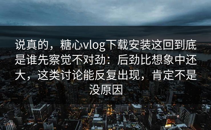 说真的，糖心vlog下载安装这回到底是谁先察觉不对劲：后劲比想象中还大，这类讨论能反复出现，肯定不是没原因