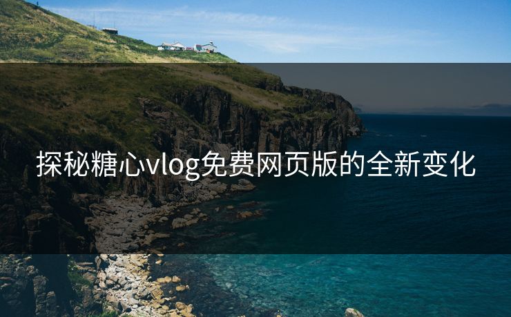 探秘糖心vlog免费网页版的全新变化