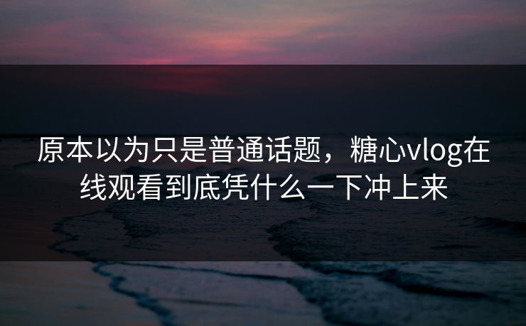 原本以为只是普通话题，糖心vlog在线观看到底凭什么一下冲上来