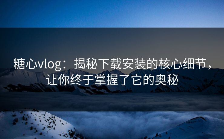 糖心vlog：揭秘下载安装的核心细节，让你终于掌握了它的奥秘
